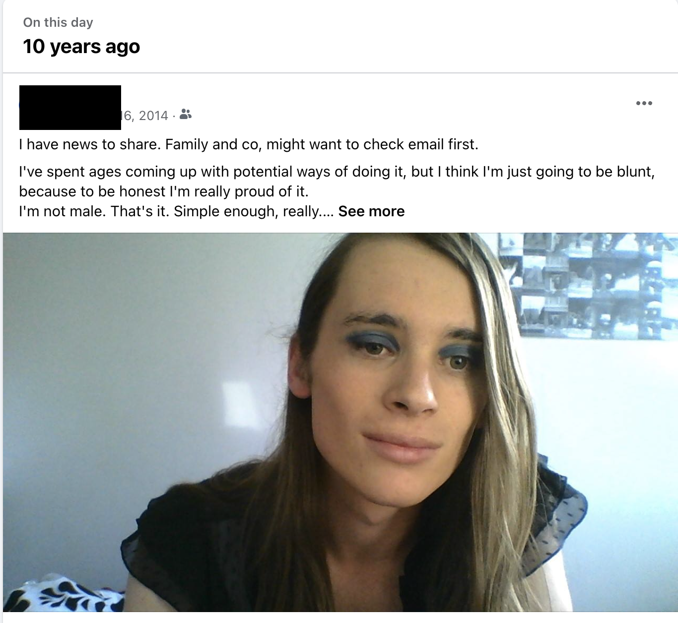 A screenshot of my coming out post on Facebook, with a photo taken that day. I'm wearing blue eyeshadow with long hair. The snippet of the post reads: I have news to share. Family and co, might want to check email first. I've spent ages coming up with potential ways of doing it, but I think I'm just going to be blunt, because to be honest I'm really proud of it. I'm not male. That's it. Simple enough, really. …